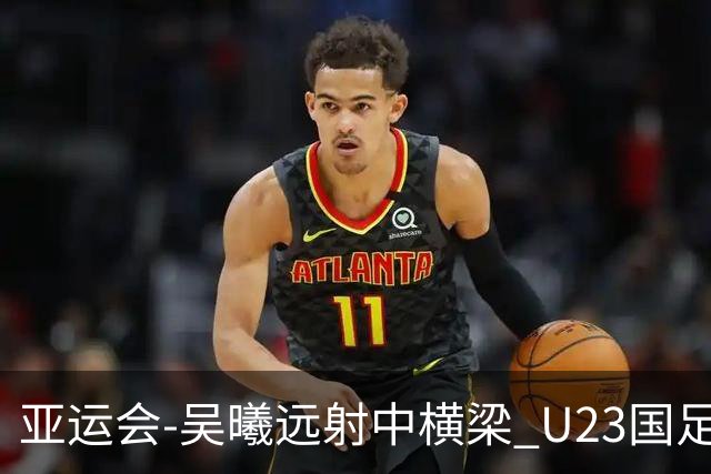 亚运会-吴曦远射中横梁 U23国足0-0憾平伊朗暂列次席